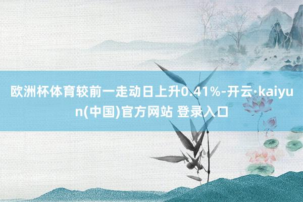 欧洲杯体育较前一走动日上升0.41%-开云·kaiyun(中国)官方网站 登录入口