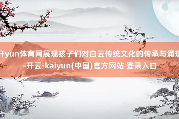 开yun体育网展现孩子们对白云传统文化的传承与涌现-开云·kaiyun(中国)官方网站 登录入口