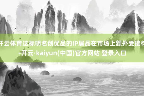 开云体育这标明名创优品的IP居品在市场上额外受接待-开云·kaiyun(中国)官方网站 登录入口