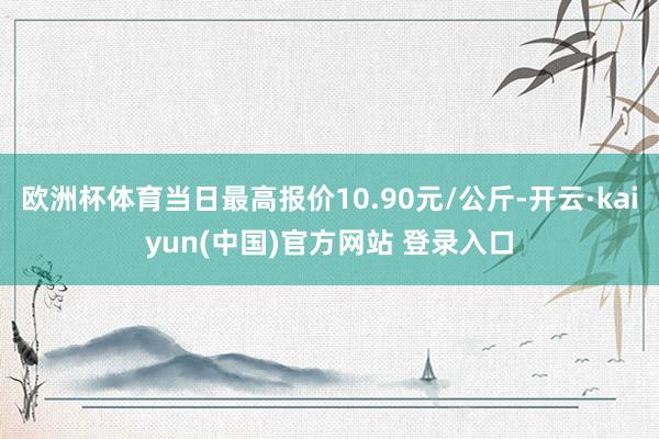 欧洲杯体育当日最高报价10.90元/公斤-开云·kaiyun(中国)官方网站 登录入口