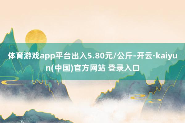 体育游戏app平台出入5.80元/公斤-开云·kaiyun(中国)官方网站 登录入口