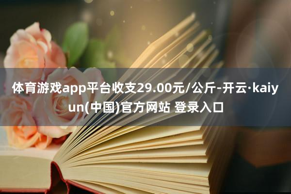 体育游戏app平台收支29.00元/公斤-开云·kaiyun(中国)官方网站 登录入口