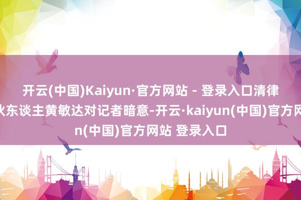 开云(中国)Kaiyun·官方网站 - 登录入口清律纽约分所结伙东谈主黄敏达对记者暗意-开云·kaiyun(中国)官方网站 登录入口