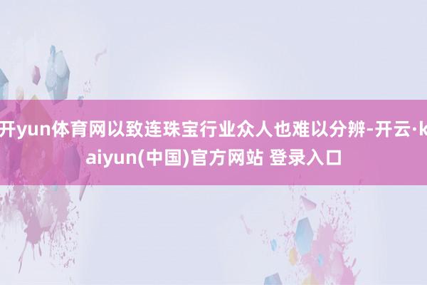 开yun体育网以致连珠宝行业众人也难以分辨-开云·kaiyun(中国)官方网站 登录入口