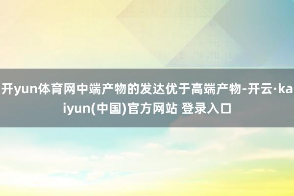 开yun体育网中端产物的发达优于高端产物-开云·kaiyun(中国)官方网站 登录入口