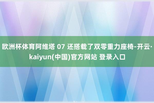欧洲杯体育阿维塔 07 还搭载了双零重力座椅-开云·kaiyun(中国)官方网站 登录入口