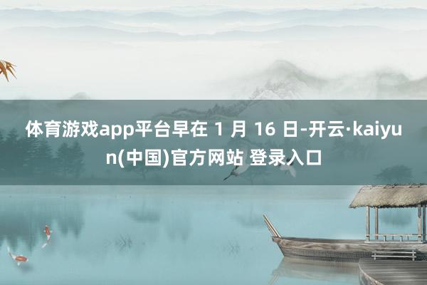 体育游戏app平台早在 1 月 16 日-开云·kaiyun(中国)官方网站 登录入口
