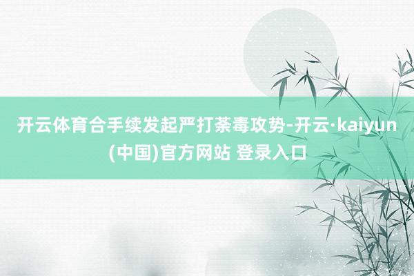 开云体育合手续发起严打荼毒攻势-开云·kaiyun(中国)官方网站 登录入口