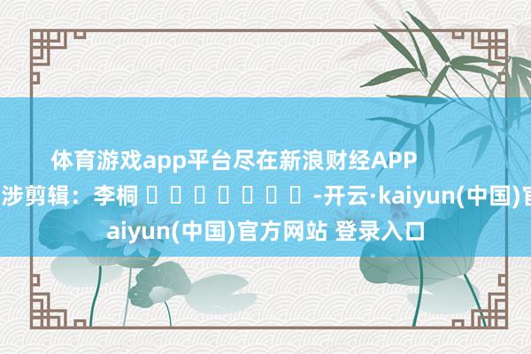 体育游戏app平台尽在新浪财经APP            						牵涉剪辑：李桐 							-开云·kaiyun(中国)官方网站 登录入口