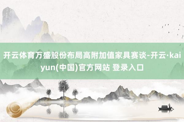 开云体育万盛股份布局高附加值家具赛谈-开云·kaiyun(中国)官方网站 登录入口