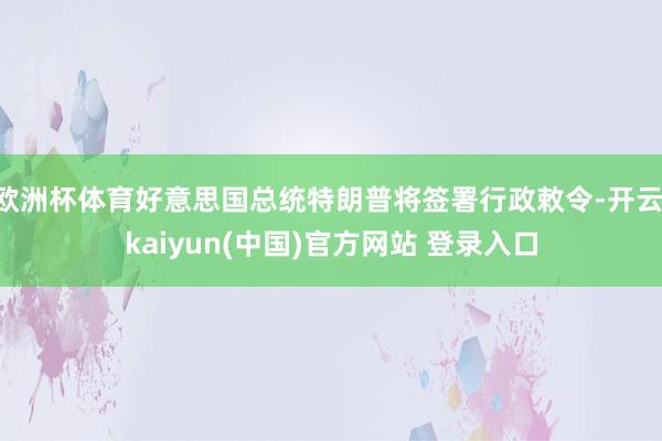 欧洲杯体育好意思国总统特朗普将签署行政敕令-开云·kaiyun(中国)官方网站 登录入口