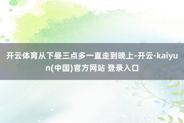 开云体育从下昼三点多一直走到晚上-开云·kaiyun(中国)官方网站 登录入口
