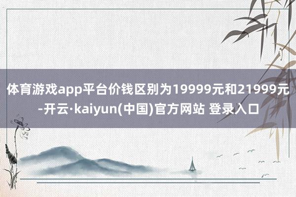 体育游戏app平台价钱区别为19999元和21999元-开云·kaiyun(中国)官方网站 登录入口