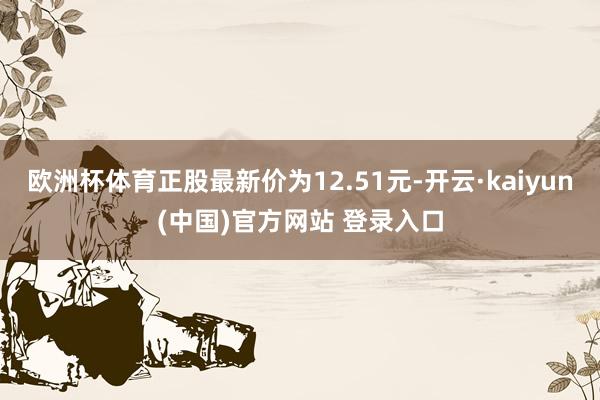 欧洲杯体育正股最新价为12.51元-开云·kaiyun(中国)官方网站 登录入口