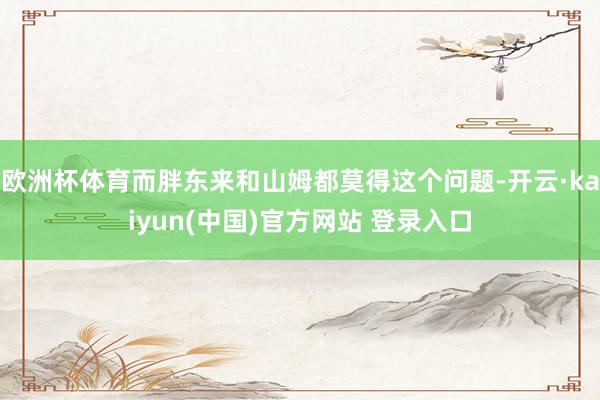 欧洲杯体育而胖东来和山姆都莫得这个问题-开云·kaiyun(中国)官方网站 登录入口