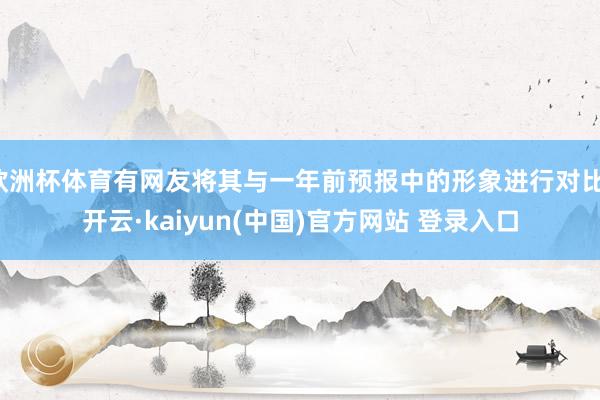 欧洲杯体育有网友将其与一年前预报中的形象进行对比-开云·kaiyun(中国)官方网站 登录入口