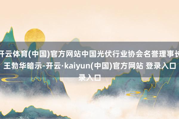 开云体育(中国)官方网站中国光伏行业协会名誉理事长王勃华暗示-开云·kaiyun(中国)官方网站 登录入口