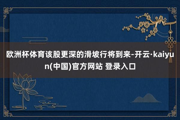 欧洲杯体育该股更深的滑坡行将到来-开云·kaiyun(中国)官方网站 登录入口