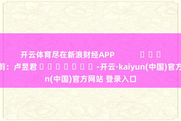 开云体育尽在新浪财经APP            						包袱裁剪：卢昱君 							-开云·kaiyun(中国)官方网站 登录入口