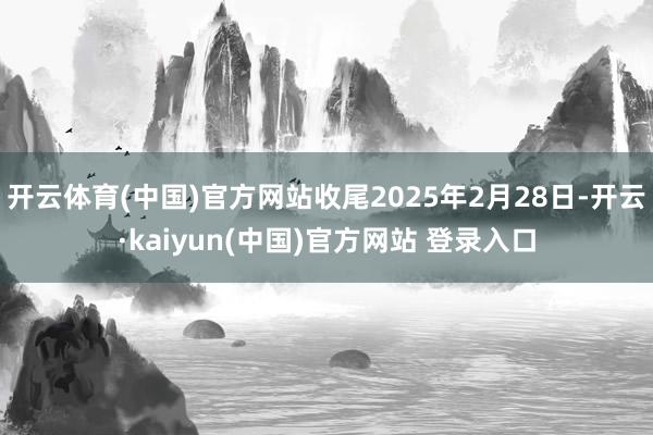 开云体育(中国)官方网站收尾2025年2月28日-开云·kaiyun(中国)官方网站 登录入口