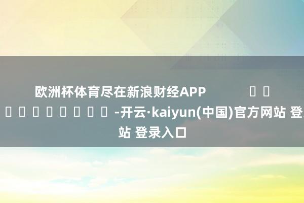 欧洲杯体育尽在新浪财经APP            													-开云·kaiyun(中国)官方网站 登录入口