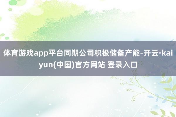 体育游戏app平台同期公司积极储备产能-开云·kaiyun(中国)官方网站 登录入口