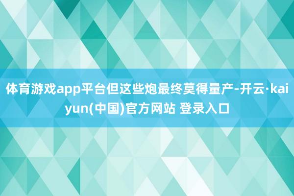 体育游戏app平台但这些炮最终莫得量产-开云·kaiyun(中国)官方网站 登录入口