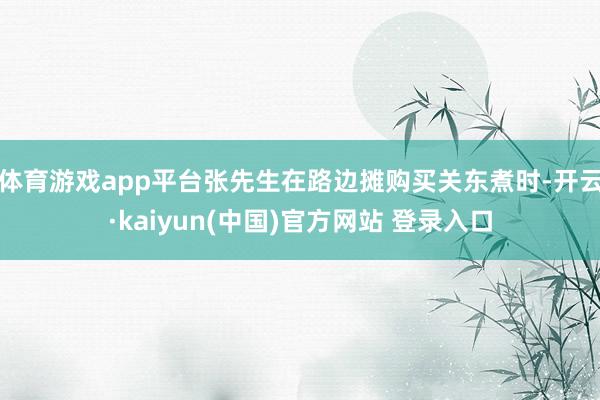 体育游戏app平台张先生在路边摊购买关东煮时-开云·kaiyun(中国)官方网站 登录入口