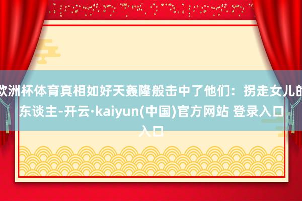 欧洲杯体育真相如好天轰隆般击中了他们：拐走女儿的东谈主-开云·kaiyun(中国)官方网站 登录入口