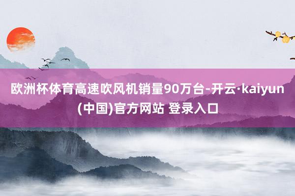 欧洲杯体育高速吹风机销量90万台-开云·kaiyun(中国)官方网站 登录入口