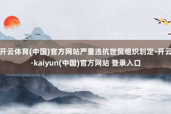 开云体育(中国)官方网站严重违抗世贸组织划定-开云·kaiyun(中国)官方网站 登录入口