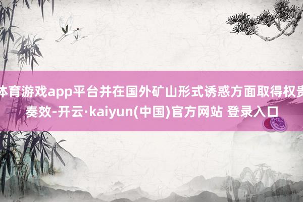 体育游戏app平台并在国外矿山形式诱惑方面取得权贵奏效-开云·kaiyun(中国)官方网站 登录入口
