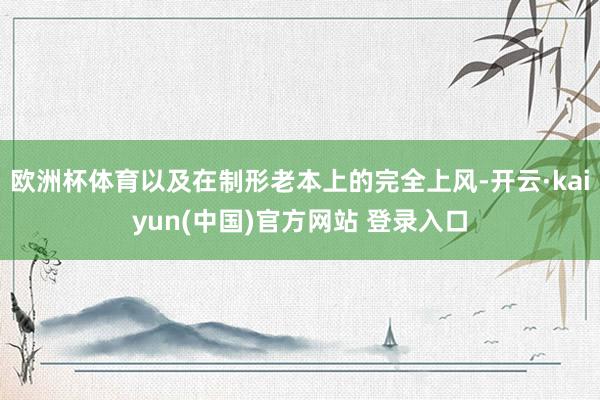 欧洲杯体育以及在制形老本上的完全上风-开云·kaiyun(中国)官方网站 登录入口