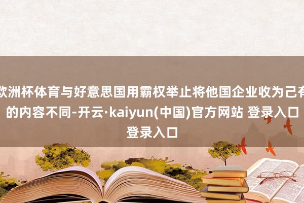 欧洲杯体育与好意思国用霸权举止将他国企业收为己有的内容不同-开云·kaiyun(中国)官方网站 登录入口
