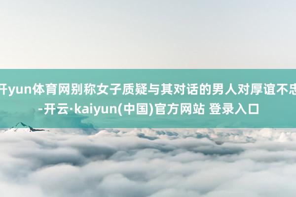 开yun体育网别称女子质疑与其对话的男人对厚谊不忠-开云·kaiyun(中国)官方网站 登录入口