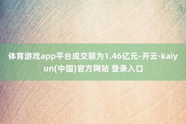 体育游戏app平台成交额为1.46亿元-开云·kaiyun(中国)官方网站 登录入口
