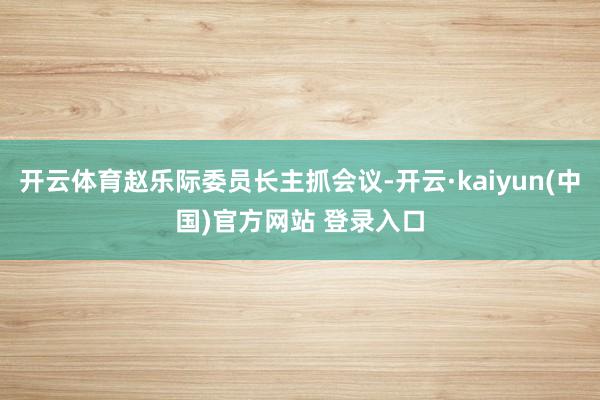 开云体育赵乐际委员长主抓会议-开云·kaiyun(中国)官方网站 登录入口