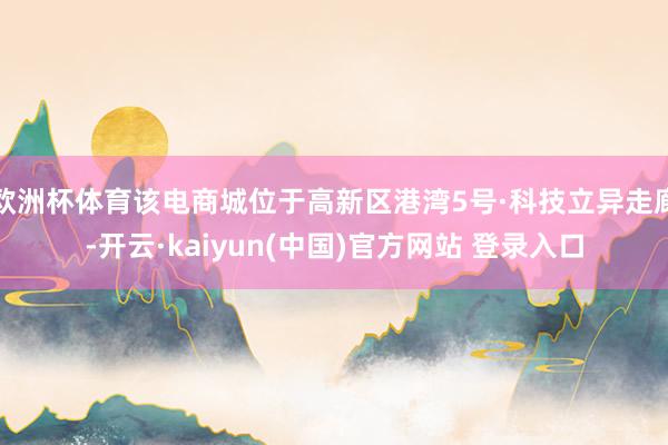 欧洲杯体育该电商城位于高新区港湾5号·科技立异走廊-开云·kaiyun(中国)官方网站 登录入口
