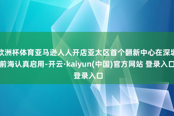 欧洲杯体育亚马逊人人开店亚太区首个翻新中心在深圳前海认真启用-开云·kaiyun(中国)官方网站 登录入口