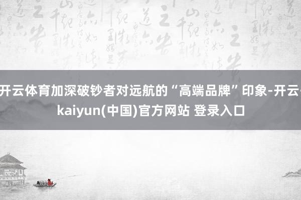 开云体育加深破钞者对远航的“高端品牌”印象-开云·kaiyun(中国)官方网站 登录入口