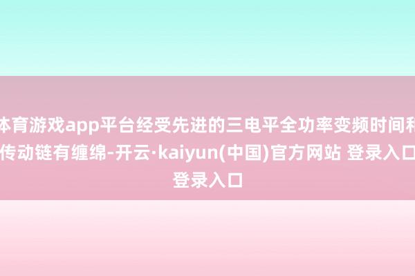 体育游戏app平台经受先进的三电平全功率变频时间和传动链有缠绵-开云·kaiyun(中国)官方网站 登录入口