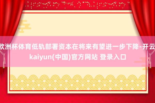 欧洲杯体育低轨部署资本在将来有望进一步下降-开云·kaiyun(中国)官方网站 登录入口
