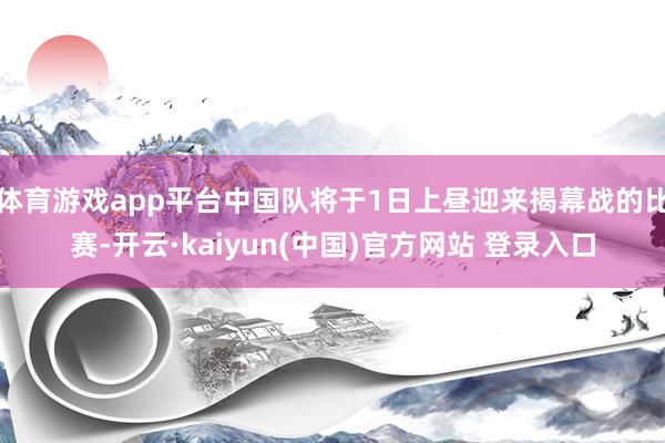 体育游戏app平台中国队将于1日上昼迎来揭幕战的比赛-开云·kaiyun(中国)官方网站 登录入口