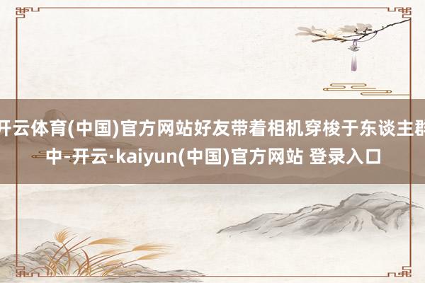 开云体育(中国)官方网站好友带着相机穿梭于东谈主群中-开云·kaiyun(中国)官方网站 登录入口