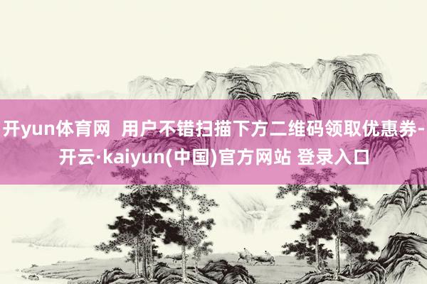 开yun体育网  用户不错扫描下方二维码领取优惠券-开云·kaiyun(中国)官方网站 登录入口