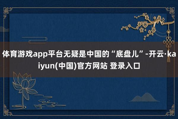 体育游戏app平台无疑是中国的“底盘儿”-开云·kaiyun(中国)官方网站 登录入口