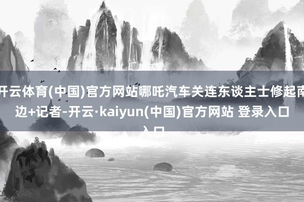 开云体育(中国)官方网站哪吒汽车关连东谈主士修起南边+记者-开云·kaiyun(中国)官方网站 登录入口