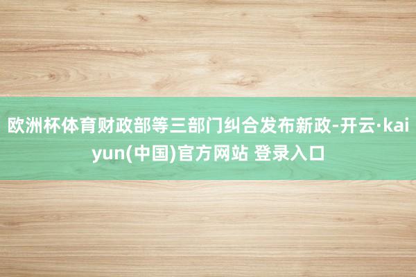 欧洲杯体育财政部等三部门纠合发布新政-开云·kaiyun(中国)官方网站 登录入口