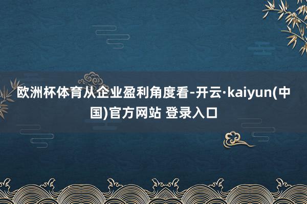 欧洲杯体育　　从企业盈利角度看-开云·kaiyun(中国)官方网站 登录入口