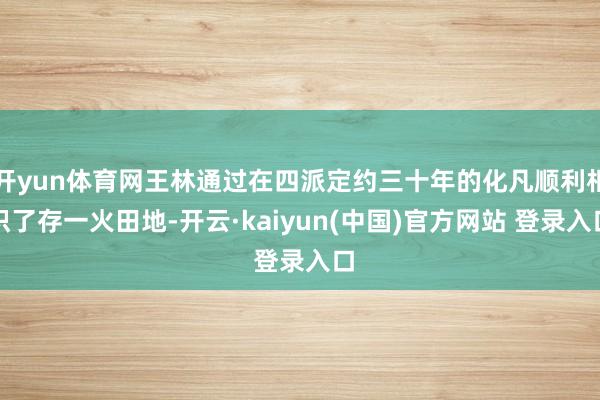 开yun体育网王林通过在四派定约三十年的化凡顺利相识了存一火田地-开云·kaiyun(中国)官方网站 登录入口